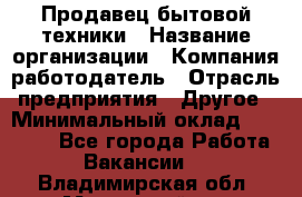 Продавец бытовой техники › Название организации ­ Компания-работодатель › Отрасль предприятия ­ Другое › Минимальный оклад ­ 25 000 - Все города Работа » Вакансии   . Владимирская обл.,Муромский р-н